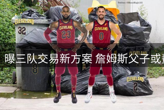 曝三队交易新方案 詹姆斯父子或费城重聚