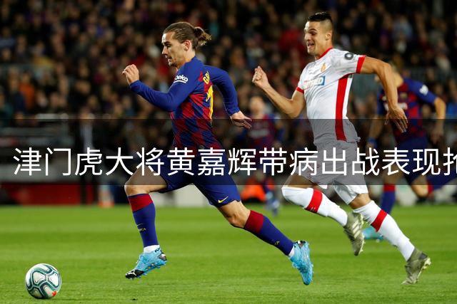津门虎大将黄嘉辉带病出战表现抢眼 已成球队重要核心