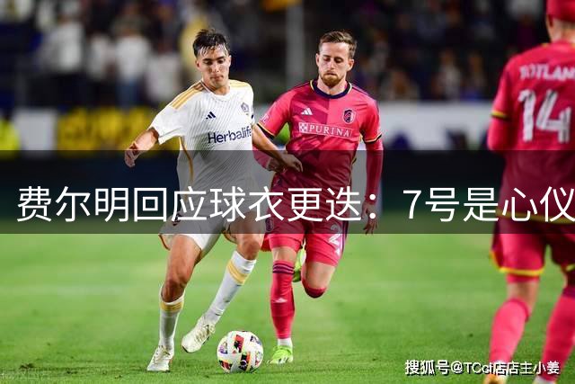 费尔明回应球衣更迭：7号是心仪选择 16号托付值得信赖之人