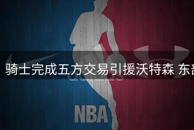 骑士完成五方交易引援沃特森 东部豪强争抢德罗赞
